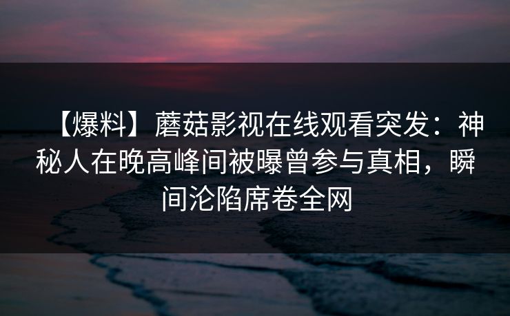 【爆料】蘑菇影视在线观看突发：神秘人在晚高峰间被曝曾参与真相，瞬间沦陷席卷全网