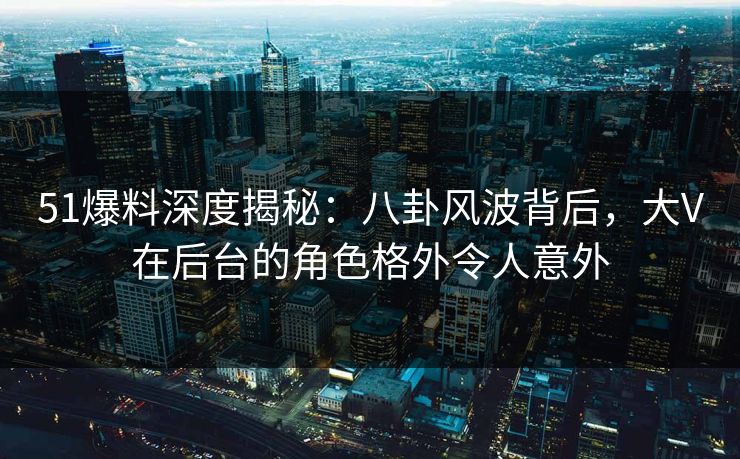 51爆料深度揭秘：八卦风波背后，大V在后台的角色格外令人意外