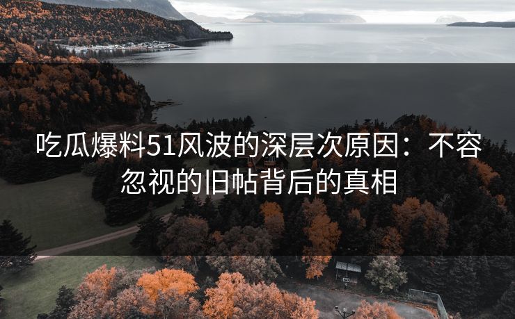 吃瓜爆料51风波的深层次原因：不容忽视的旧帖背后的真相