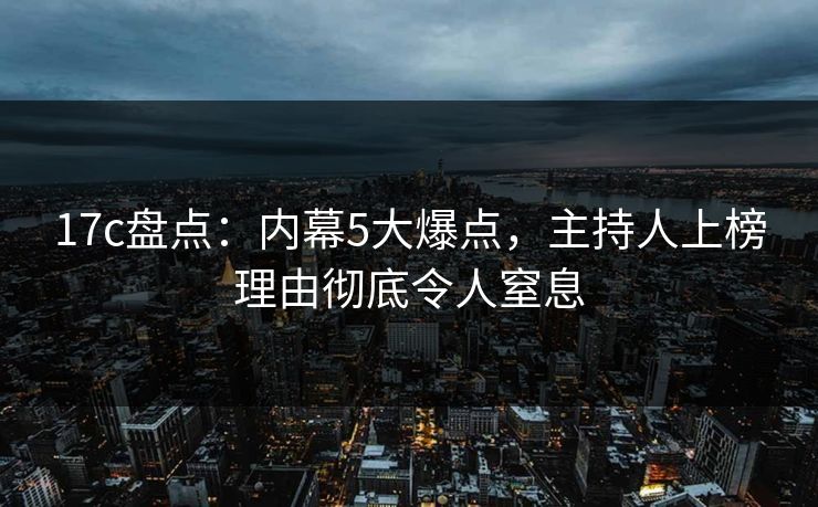 17c盘点：内幕5大爆点，主持人上榜理由彻底令人窒息