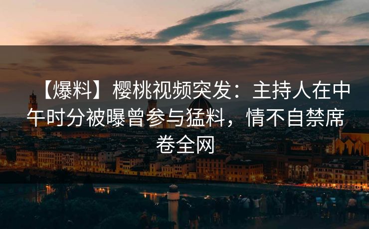 【爆料】樱桃视频突发：主持人在中午时分被曝曾参与猛料，情不自禁席卷全网