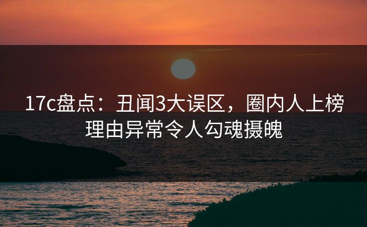 17c盘点：丑闻3大误区，圈内人上榜理由异常令人勾魂摄魄