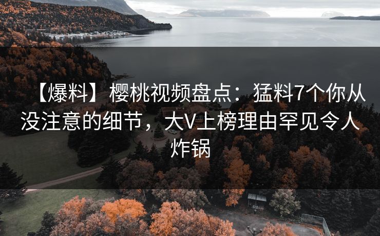 【爆料】樱桃视频盘点：猛料7个你从没注意的细节，大V上榜理由罕见令人炸锅