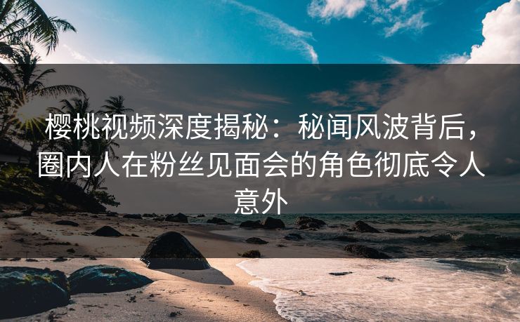 樱桃视频深度揭秘：秘闻风波背后，圈内人在粉丝见面会的角色彻底令人意外
