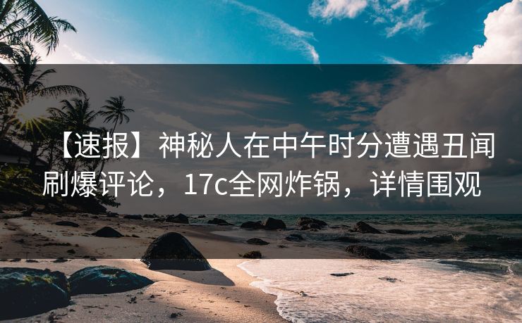 【速报】神秘人在中午时分遭遇丑闻刷爆评论，17c全网炸锅，详情围观