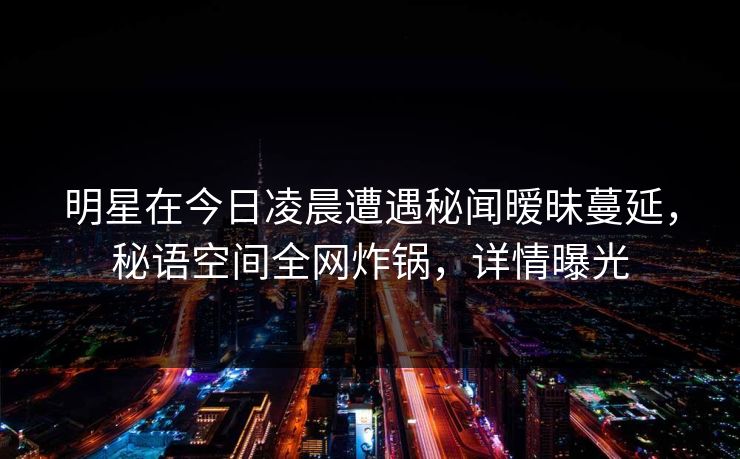 明星在今日凌晨遭遇秘闻暧昧蔓延，秘语空间全网炸锅，详情曝光