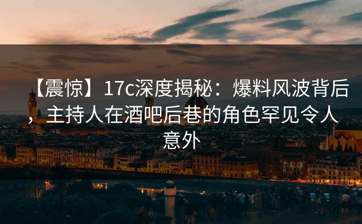 【震惊】17c深度揭秘：爆料风波背后，主持人在酒吧后巷的角色罕见令人意外