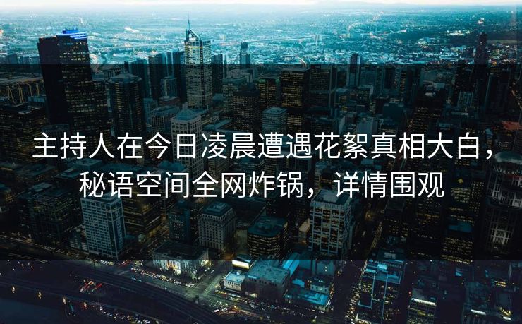 主持人在今日凌晨遭遇花絮真相大白，秘语空间全网炸锅，详情围观