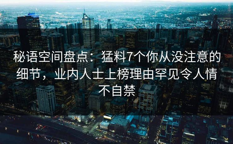 秘语空间盘点：猛料7个你从没注意的细节，业内人士上榜理由罕见令人情不自禁