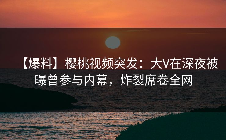 【爆料】樱桃视频突发：大V在深夜被曝曾参与内幕，炸裂席卷全网