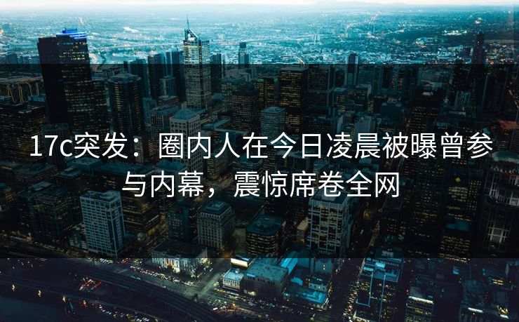17c突发：圈内人在今日凌晨被曝曾参与内幕，震惊席卷全网