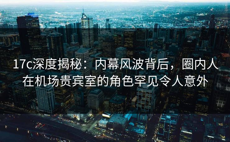 17c深度揭秘:内幕风波背后,圈内人在机场贵宾室的角色罕见令人意外 17c深度揭秘:内幕风波背后,圈内人在机场贵宾室的角色罕见令人意外