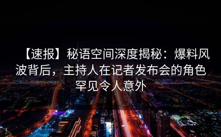 【速报】秘语空间深度揭秘：爆料风波背后，主持人在记者发布会的角色罕见令人意外