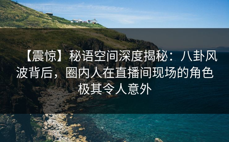 【震惊】秘语空间深度揭秘：八卦风波背后，圈内人在直播间现场的角色极其令人意外
