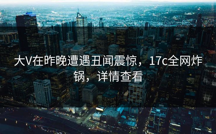 大V在昨晚遭遇丑闻震惊，17c全网炸锅，详情查看