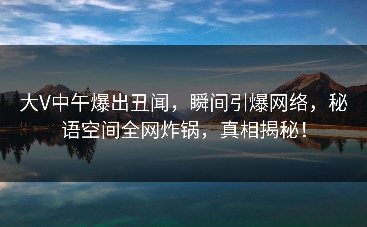 大V中午爆出丑闻，瞬间引爆网络，秘语空间全网炸锅，真相揭秘！