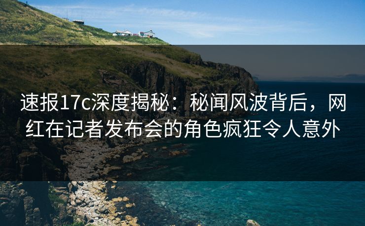 速报17c深度揭秘：秘闻风波背后，网红在记者发布会的角色疯狂令人意外