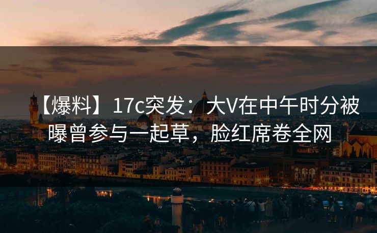 【爆料】17c突发：大V在中午时分被曝曾参与一起草，脸红席卷全网