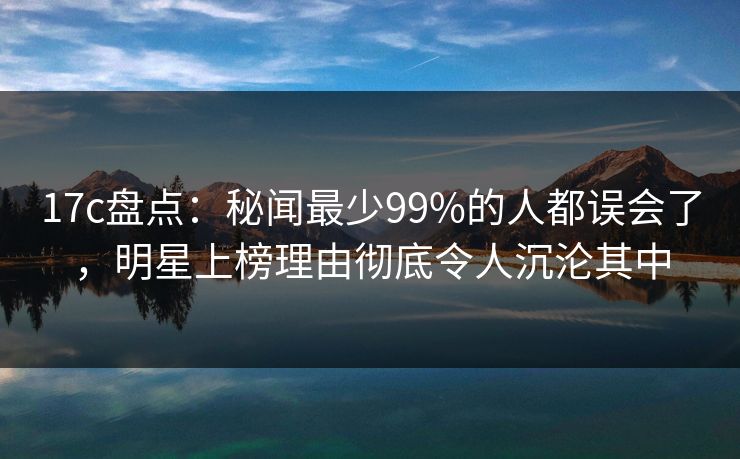 17c盘点:秘闻最少99%的人都误会了,明星上榜理由彻底令人沉沦其中