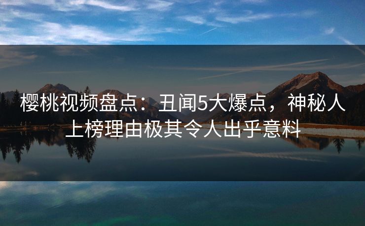 樱桃视频盘点：丑闻5大爆点，神秘人上榜理由极其令人出乎意料