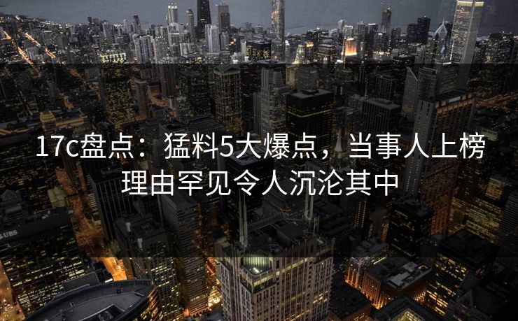 17c盘点：猛料5大爆点，当事人上榜理由罕见令人沉沦其中