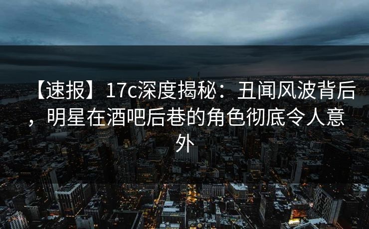 【速报】17c深度揭秘：丑闻风波背后，明星在酒吧后巷的角色彻底令人意外