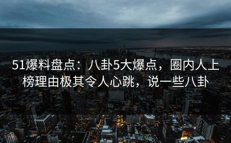 51爆料盘点：八卦5大爆点，圈内人上榜理由极其令人心跳，说一些八卦