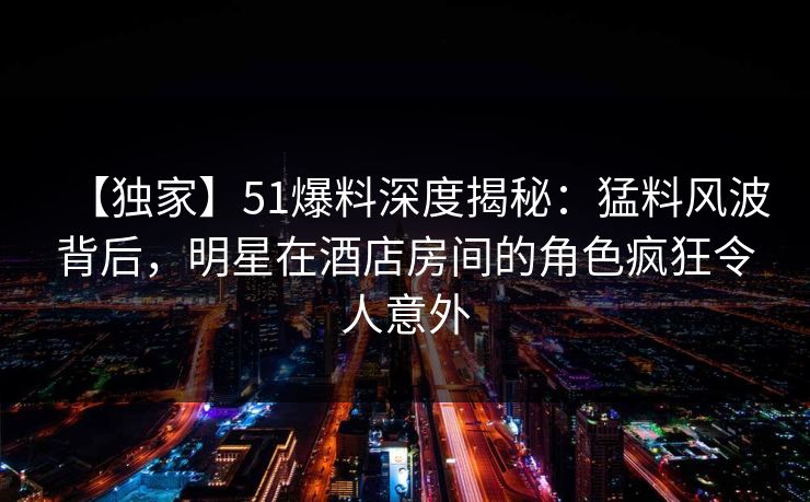 【独家】51爆料深度揭秘:猛料风波背后,明星在酒店房间的角色疯狂令人意外 【独家】51爆料深度揭秘:猛料风波背后,明星在酒店房间的角色疯狂令人意外