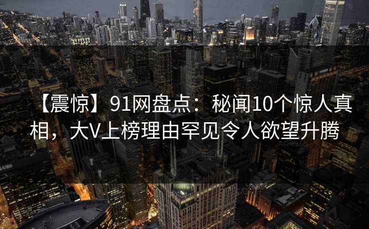 【震惊】91网盘点：秘闻10个惊人真相，大V上榜理由罕见令人欲望升腾