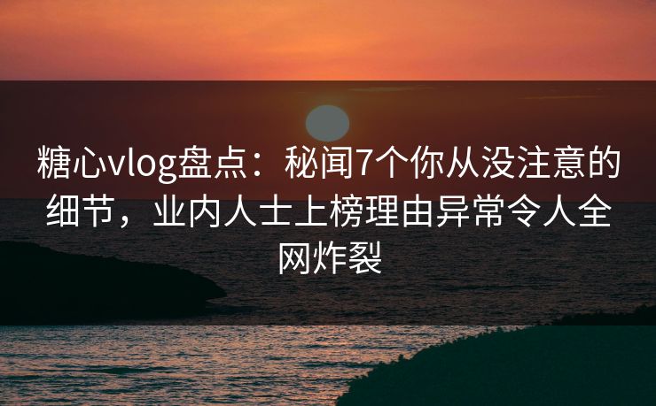 糖心vlog盘点：秘闻7个你从没注意的细节，业内人士上榜理由异常令人全网炸裂