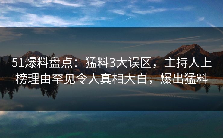 51爆料盘点：猛料3大误区，主持人上榜理由罕见令人真相大白，爆出猛料