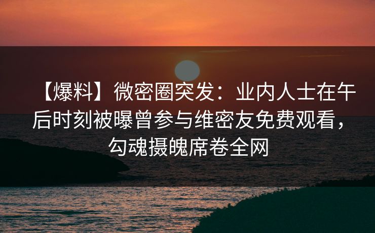 【爆料】微密圈突发:业内人士在午后时刻被曝曾参与维密友免费观看,勾魂摄魄席卷全网 【爆料】微密圈突发:业内人士在午后时刻被曝曾参与维密友免费观看,勾魂摄魄席卷全网