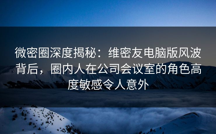 微密圈深度揭秘：维密友电脑版风波背后，圈内人在公司会议室的角色高度敏感令人意外