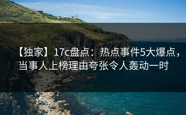 【独家】17c盘点：热点事件5大爆点，当事人上榜理由夸张令人轰动一时