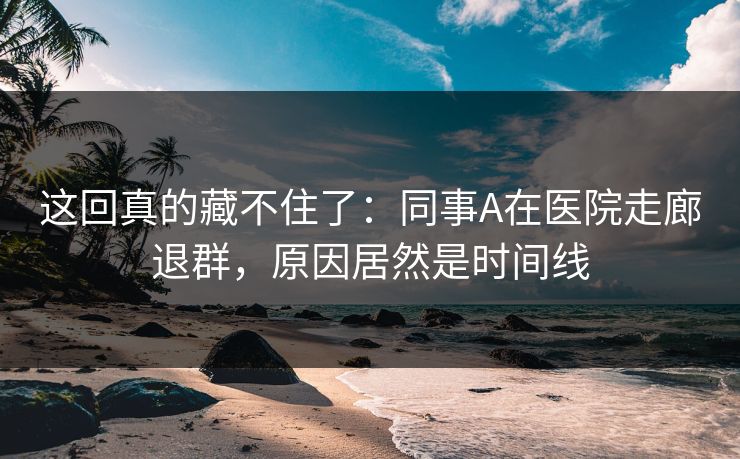 这回真的藏不住了：同事A在医院走廊退群，原因居然是时间线