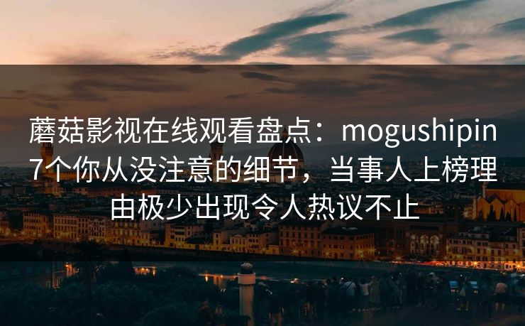 蘑菇影视在线观看盘点：mogushipin7个你从没注意的细节，当事人上榜理由极少出现令人热议不止