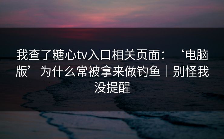 我查了糖心tv入口相关页面：‘电脑版’为什么常被拿来做钓鱼｜别怪我没提醒