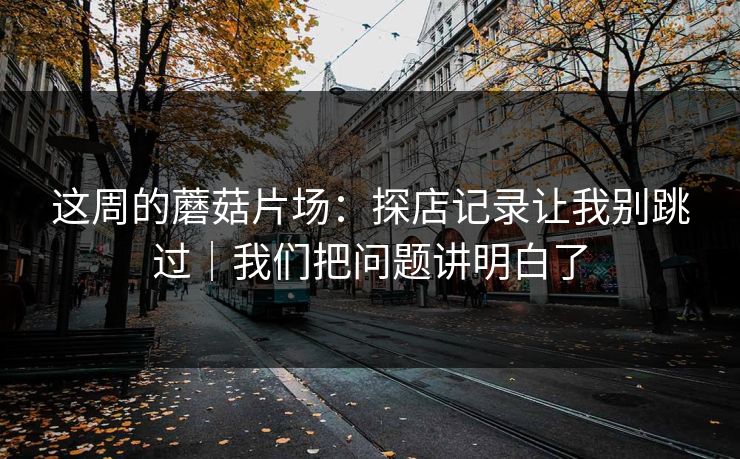 这周的蘑菇片场：探店记录让我别跳过｜我们把问题讲明白了