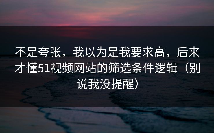 不是夸张，我以为是我要求高，后来才懂51视频网站的筛选条件逻辑（别说我没提醒）