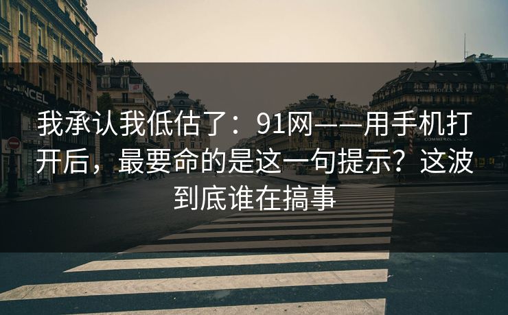 我承认我低估了:91网——用手机打开后,最要命的是这一句提示?这波到底谁在搞事
