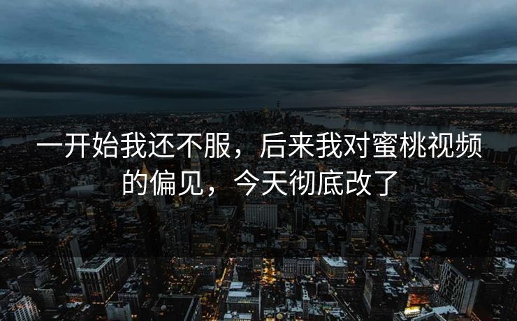 一开始我还不服，后来我对蜜桃视频的偏见，今天彻底改了
