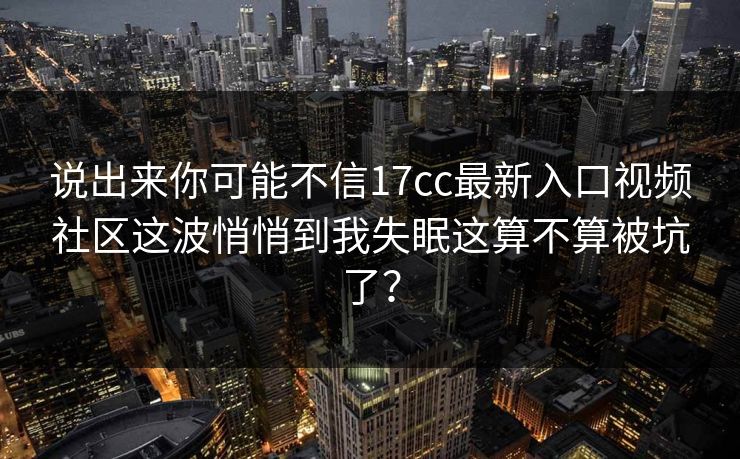 说出来你可能不信17cc最新入口视频社区这波悄悄到我失眠这算不算被坑了？