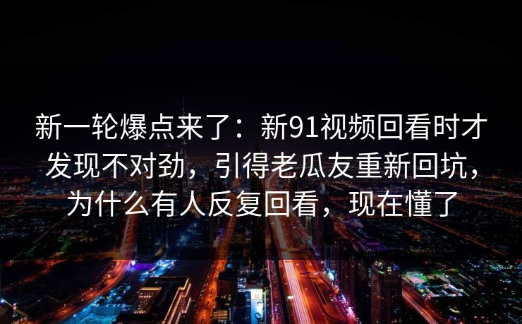新一轮爆点来了：新91视频回看时才发现不对劲，引得老瓜友重新回坑，为什么有人反复回看，现在懂了